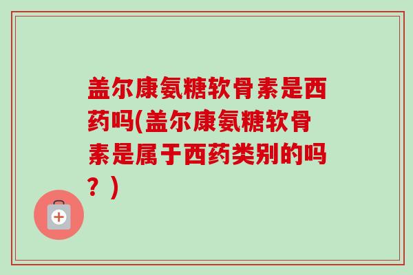 盖尔康氨糖软骨素是西药吗(盖尔康氨糖软骨素是属于西药类别的吗？)