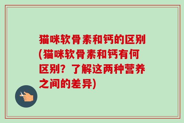 猫咪软骨素和钙的区别(猫咪软骨素和钙有何区别？了解这两种营养之间的差异)