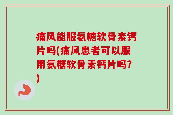 痛风能服氨糖软骨素钙片吗(痛风患者可以服用氨糖软骨素钙片吗？)