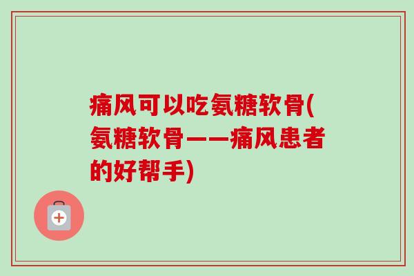 痛风可以吃氨糖软骨(氨糖软骨——痛风患者的好帮手)
