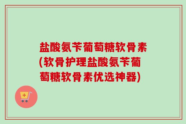 盐酸氨苄葡萄糖软骨素(软骨护理盐酸氨苄葡萄糖软骨素优选神器) 盐酸氨苄葡萄糖软骨素(软骨护理盐酸氨苄葡萄糖软骨素优选神器)