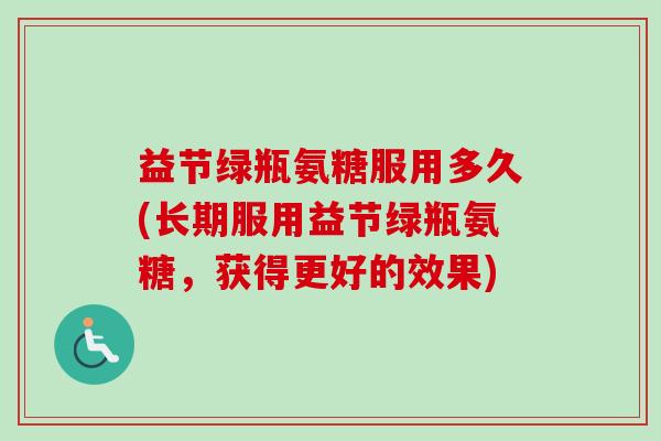 益节绿瓶氨糖服用多久(长期服用益节绿瓶氨糖,获得更好的效果) 益节绿瓶氨糖服用多久(长期服用益节绿瓶氨糖,获得更好的效果)
