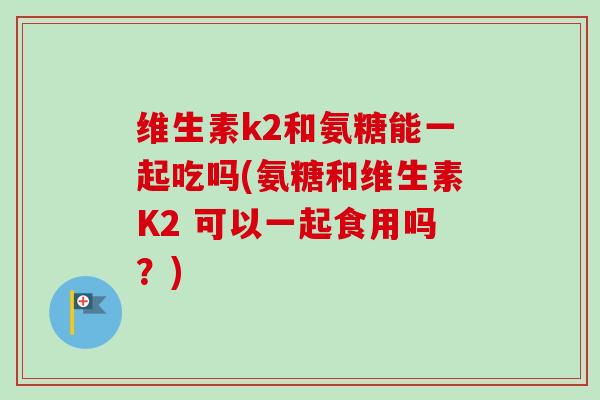 维生素k2和氨糖能一起吃吗(氨糖和维生素K2 可以一起食用吗？)