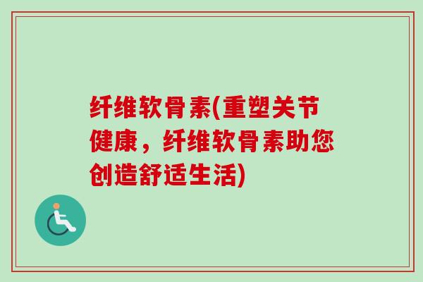 纤维软骨素(重塑关节健康，纤维软骨素助您创造舒适生活)
