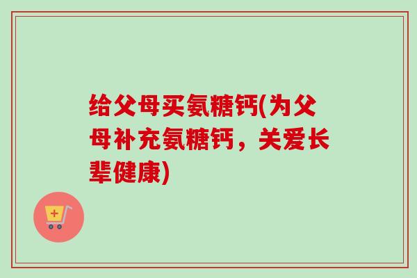 给父母买氨糖钙(为父母补充氨糖钙,关爱长辈健康) 给父母买氨糖钙(为父母补充氨糖钙,关爱长辈健康)