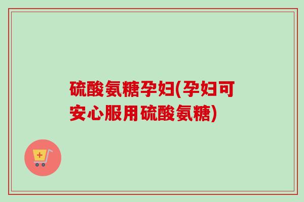 硫酸氨糖孕妇(孕妇可安心服用硫酸氨糖)