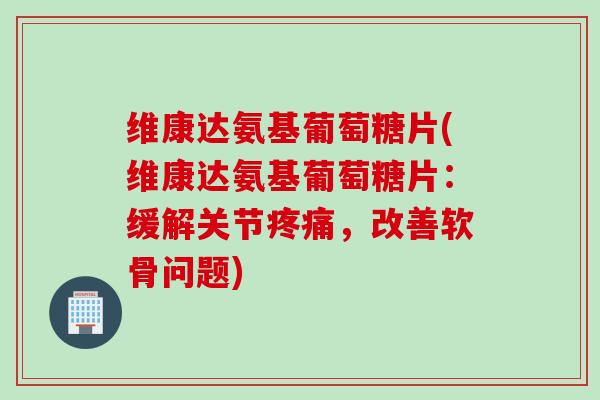 维康达氨基葡萄糖片(维康达氨基葡萄糖片：缓解关节疼痛，改善软骨问题)