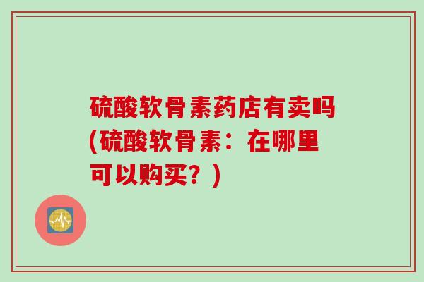 硫酸软骨素药店有卖吗(硫酸软骨素：在哪里可以购买？)