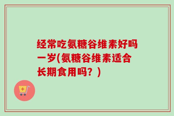 经常吃氨糖谷维素好吗一岁(氨糖谷维素适合长期食用吗？)
