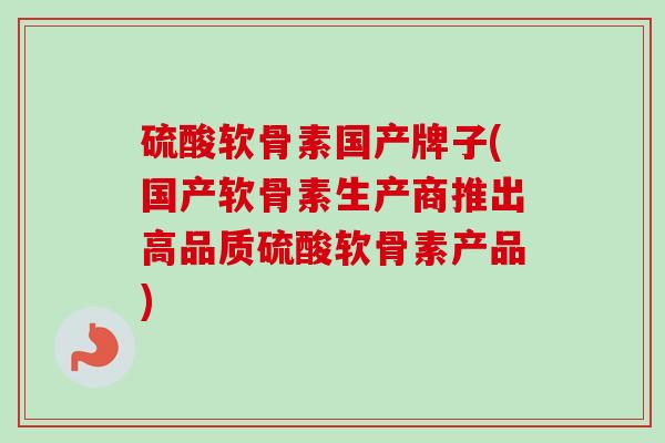 硫酸软骨素国产牌子(国产软骨素生产商推出高品质硫酸软骨素产品)