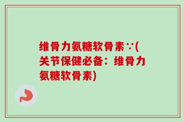 维骨力氨糖软骨素∵(关节保健必备：维骨力氨糖软骨素)