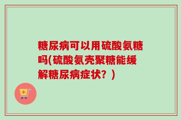 糖尿病可以用硫酸氨糖吗(硫酸氨壳聚糖能缓解糖尿病症状？)