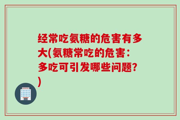 经常吃氨糖的危害有多大(氨糖常吃的危害：多吃可引发哪些问题？)