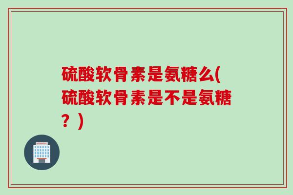 硫酸软骨素是氨糖么(硫酸软骨素是不是氨糖?) 硫酸软骨素是氨糖么(硫酸软骨素是不是氨糖?)