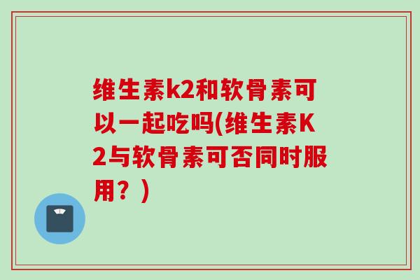 维生素k2和软骨素可以一起吃吗(维生素K2与软骨素可否同时服用?) 维生素k2和软骨素可以一起吃吗(维生素K2与软骨素可否同时服用?)