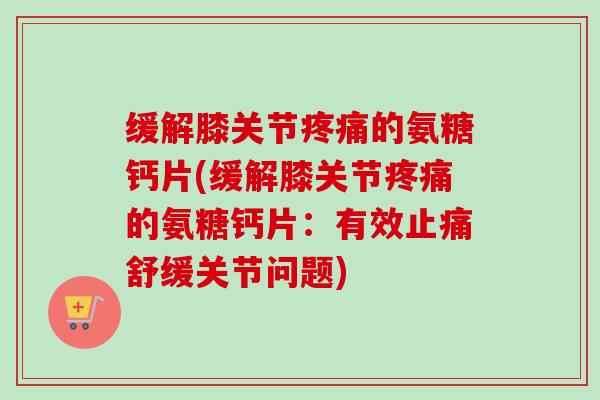 缓解膝关节疼痛的氨糖钙片(缓解膝关节疼痛的氨糖钙片：有效止痛舒缓关节问题)