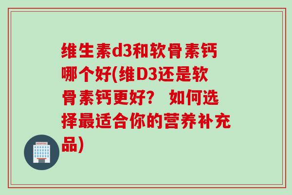 维生素d3和软骨素钙哪个好(维D3还是软骨素钙更好？ 如何选择最适合你的营养补充品)