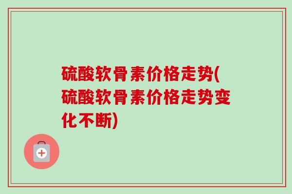 硫酸软骨素价格走势(硫酸软骨素价格走势变化不断)