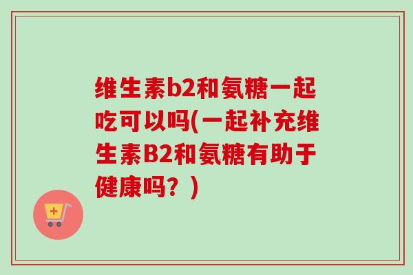 维生素b2和氨糖一起吃可以吗(一起补充维生素B2和氨糖有助于健康吗？)