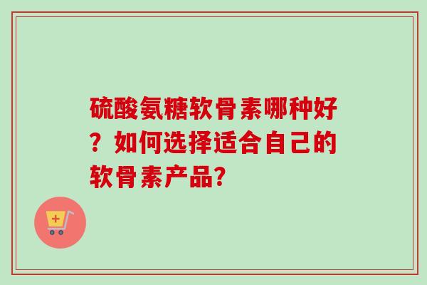 硫酸氨糖软骨素哪种好？如何选择适合自己的软骨素产品？