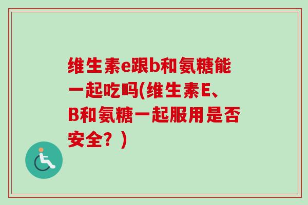 维生素e跟b和氨糖能一起吃吗(维生素E、B和氨糖一起服用是否安全？)