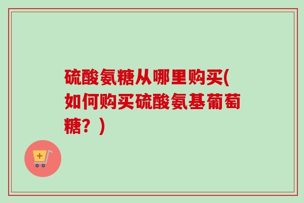 硫酸氨糖从哪里购买(如何购买硫酸氨基葡萄糖？)