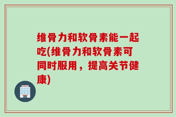 维骨力和软骨素能一起吃(维骨力和软骨素可同时服用，提高关节健康)