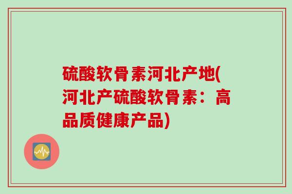硫酸软骨素河北产地(河北产硫酸软骨素：高品质健康产品)