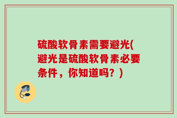 硫酸软骨素需要避光(避光是硫酸软骨素必要条件,你知道吗?) 硫酸软骨素需要避光(避光是硫酸软骨素必要条件,你知道吗?)