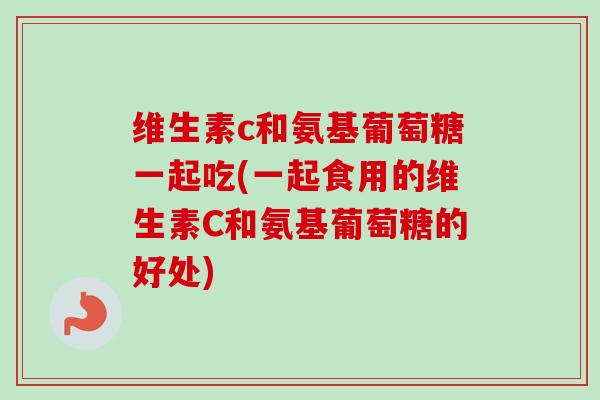 维生素c和氨基葡萄糖一起吃(一起食用的维生素C和氨基葡萄糖的好处)