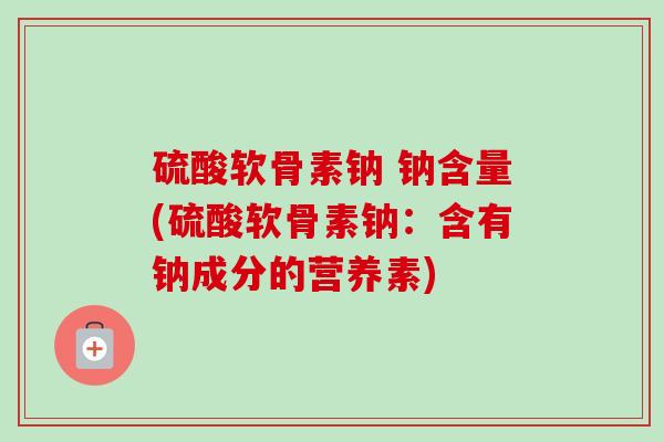 硫酸软骨素钠 钠含量(硫酸软骨素钠：含有钠成分的营养素)
