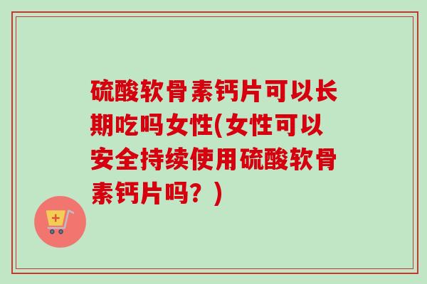硫酸软骨素钙片可以长期吃吗女性(女性可以安全持续使用硫酸软骨素钙片吗？)