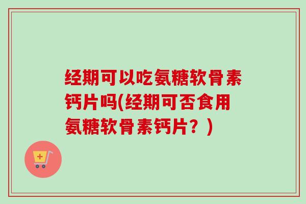 经期可以吃氨糖软骨素钙片吗(经期可否食用氨糖软骨素钙片?) 经期可以吃氨糖软骨素钙片吗(经期可否食用氨糖软骨素钙片?)