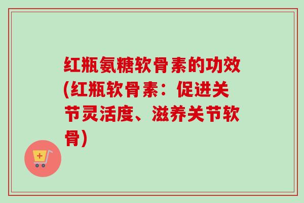 红瓶氨糖软骨素的功效(红瓶软骨素：促进关节灵活度、滋养关节软骨)