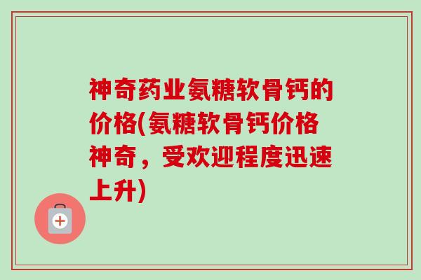 神奇药业氨糖软骨钙的价格(氨糖软骨钙价格神奇，受欢迎程度迅速上升)