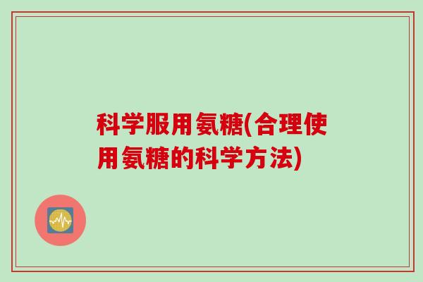 科学服用氨糖(合理使用氨糖的科学方法)