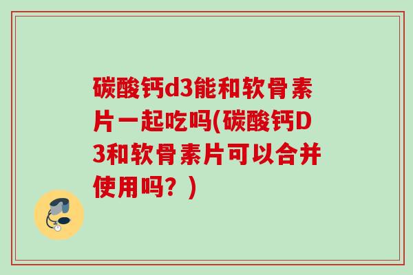 碳酸钙d3能和软骨素片一起吃吗(碳酸钙D3和软骨素片可以合并使用吗？)