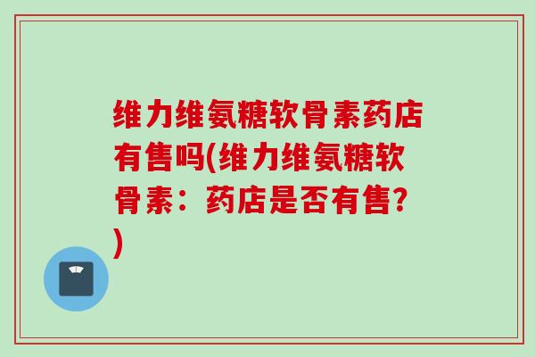 维力维氨糖软骨素药店有售吗(维力维氨糖软骨素：药店是否有售？)