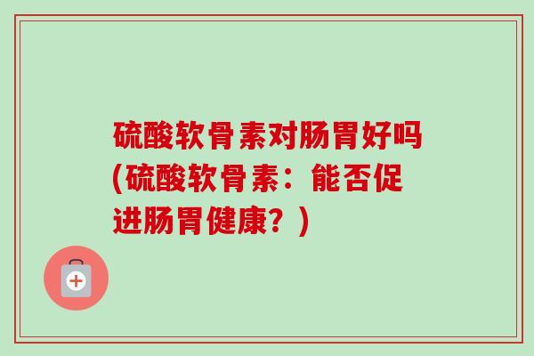 硫酸软骨素对肠胃好吗(硫酸软骨素：能否促进肠胃健康？)