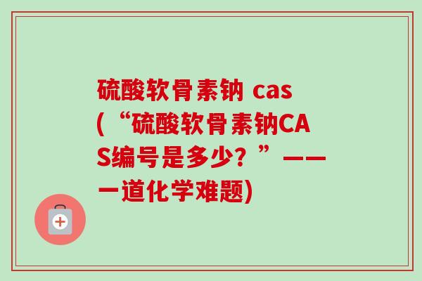 硫酸软骨素钠 cas(“硫酸软骨素钠CAS编号是多少？”——一道化学难题)