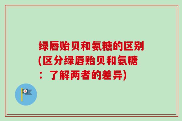 绿唇贻贝和氨糖的区别(区分绿唇贻贝和氨糖：了解两者的差异)