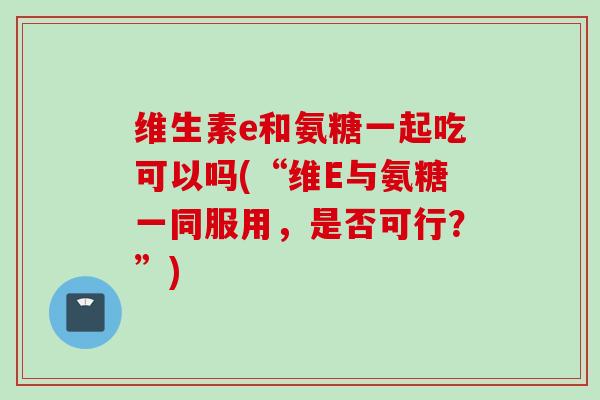 维生素e和氨糖一起吃可以吗(“维E与氨糖一同服用，是否可行？”)