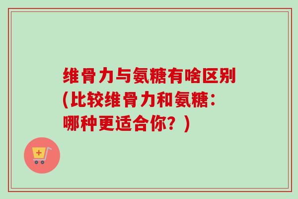 维骨力与氨糖有啥区别(比较维骨力和氨糖：哪种更适合你？)