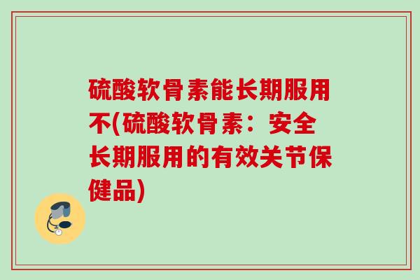 硫酸软骨素能长期服用不(硫酸软骨素：安全长期服用的有效关节保健品)