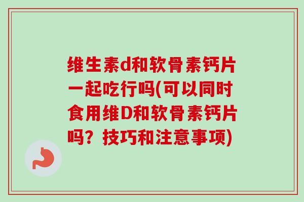 维生素d和软骨素钙片一起吃行吗(可以同时食用维D和软骨素钙片吗？技巧和注意事项)