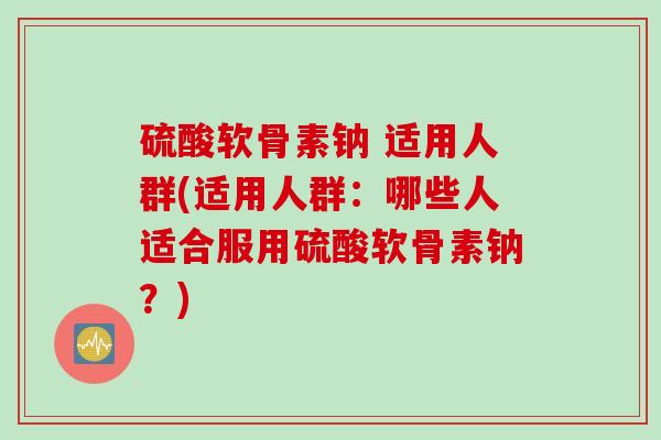 硫酸软骨素钠 适用人群(适用人群：哪些人适合服用硫酸软骨素钠？)
