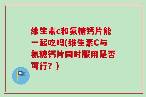 维生素c和氨糖钙片能一起吃吗(维生素C与氨糖钙片同时服用是否可行？)