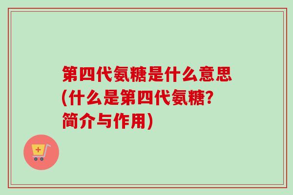 第四代氨糖是什么意思(什么是第四代氨糖？简介与作用)