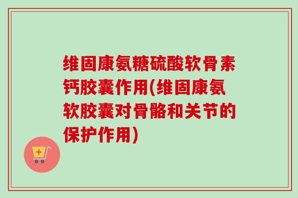 维固康氨糖硫酸软骨素钙胶囊作用(维固康氨软胶囊对骨骼和关节的保护作用)