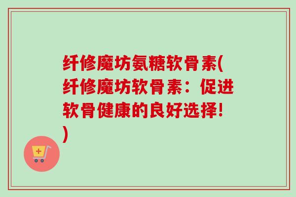 纤修魔坊氨糖软骨素(纤修魔坊软骨素：促进软骨健康的良好选择!)